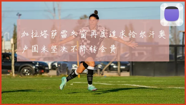 加拉塔萨雷冬窗再度追求恰尔汗奥卢国米坚决不降转会费