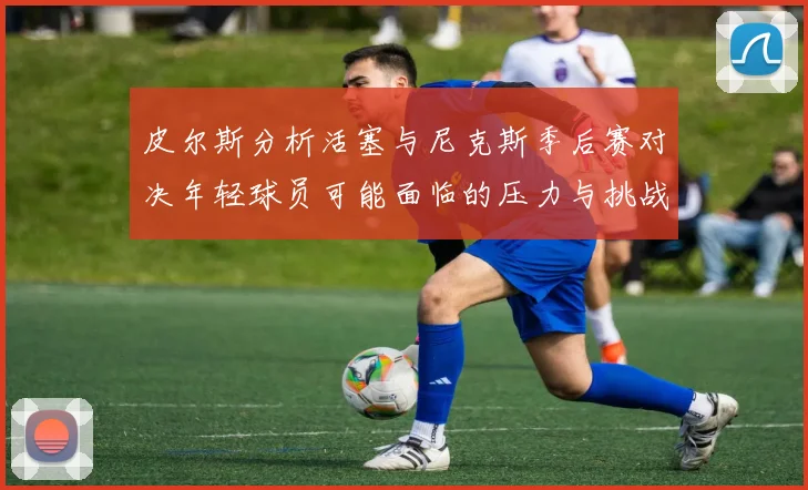 皮尔斯分析活塞与尼克斯季后赛对决年轻球员可能面临的压力与挑战