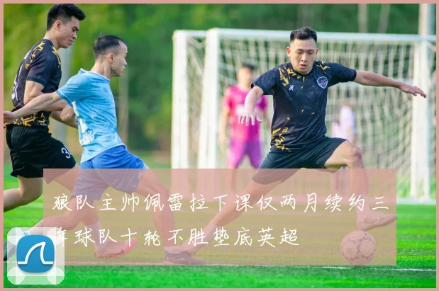 狼队主帅佩雷拉下课仅两月续约三年球队十轮不胜垫底英超