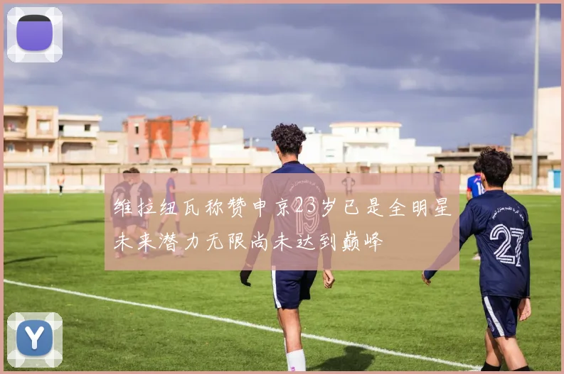 维拉纽瓦称赞申京23岁已是全明星未来潜力无限尚未达到巅峰