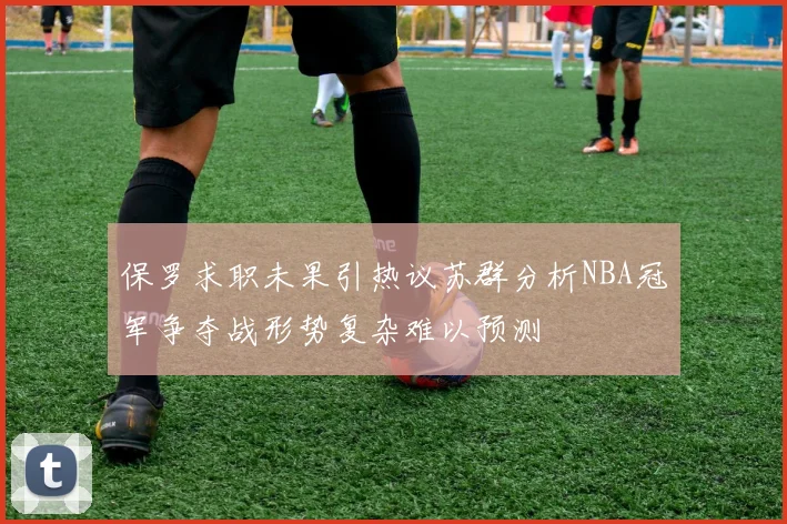 保罗求职未果引热议苏群分析NBA冠军争夺战形势复杂难以预测