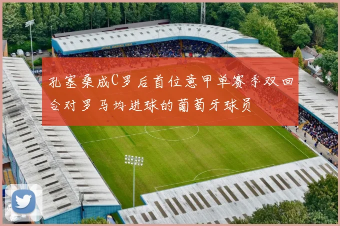 孔塞桑成C罗后首位意甲单赛季双回合对罗马均进球的葡萄牙球员