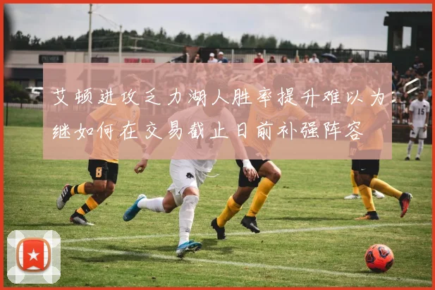 艾顿进攻乏力湖人胜率提升难以为继如何在交易截止日前补强阵容