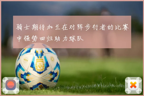 骑士期待加兰在对阵步行者的比赛中强势回归助力球队