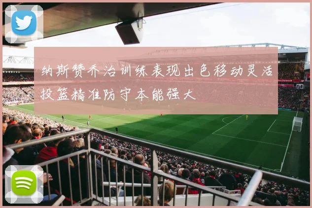 纳斯赞乔治训练表现出色移动灵活投篮精准防守本能强大