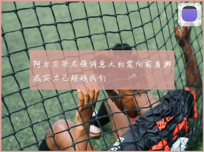 阿尔贝蒂尼强调意大利需向前看挪威实力已超越我们