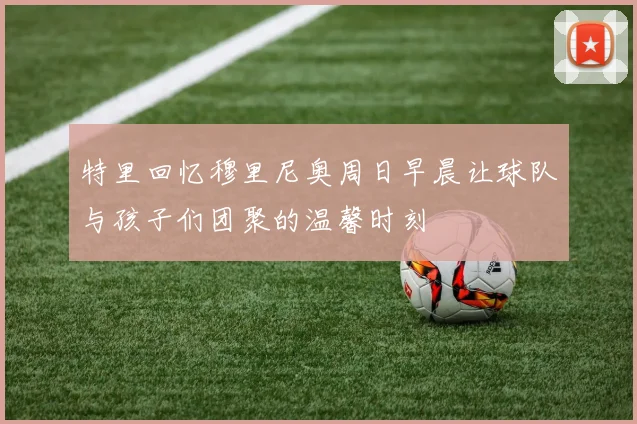 特里回忆穆里尼奥周日早晨让球队与孩子们团聚的温馨时刻