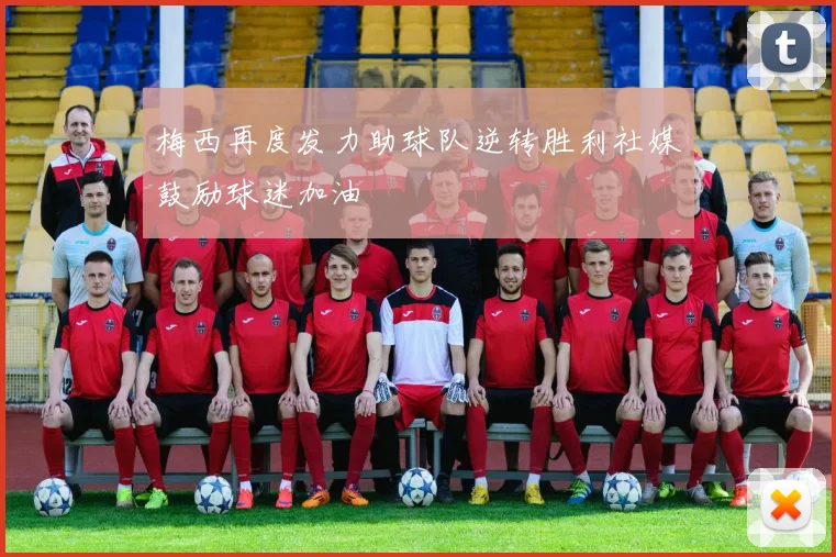 梅西再度发力助球队逆转胜利社媒鼓励球迷加油