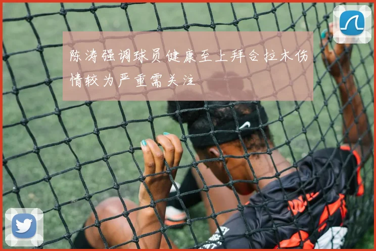 陈涛强调球员健康至上拜合拉木伤情较为严重需关注