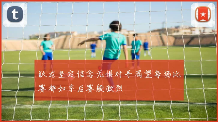 狄龙坚定信念无惧对手渴望每场比赛都如季后赛般激烈