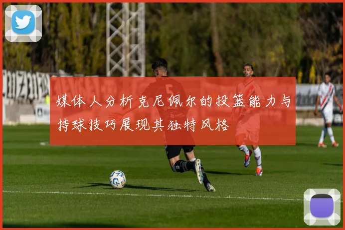 媒体人分析克尼佩尔的投篮能力与持球技巧展现其独特风格