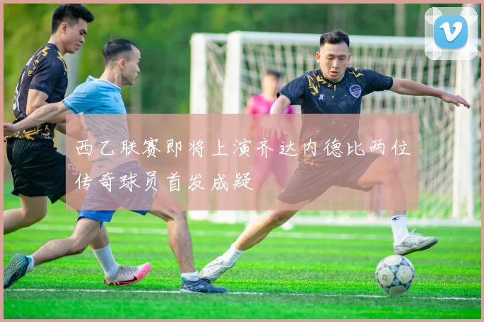 西乙联赛即将上演齐达内德比两位传奇球员首发成疑