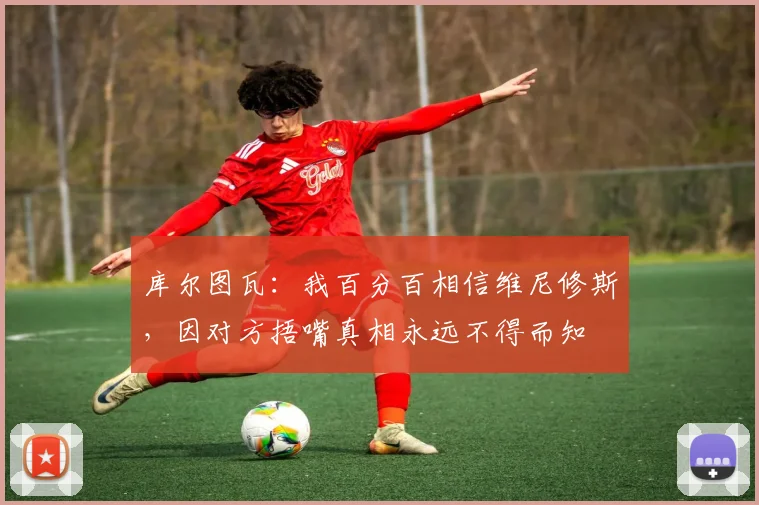 库尔图瓦：我百分百相信维尼修斯，因对方捂嘴真相永远不得而知