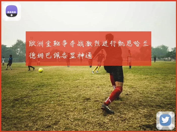 欧洲金靴争夺战激烈进行凯恩哈兰德姆巴佩各显神通