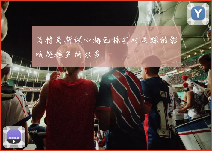 马特乌斯倾心梅西称其对足球的影响超越罗纳尔多