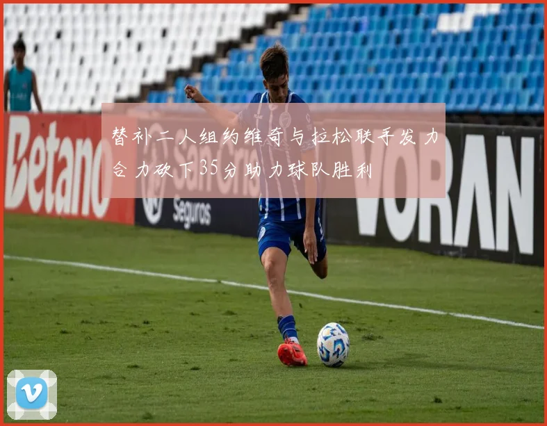 替补二人组约维奇与拉松联手发力合力砍下35分助力球队胜利