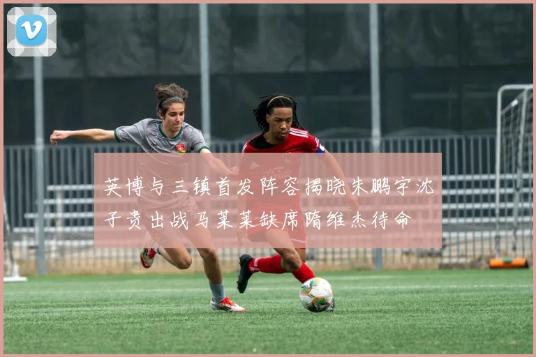英博与三镇首发阵容揭晓朱鹏宇沈子贵出战马莱莱缺席隋维杰待命