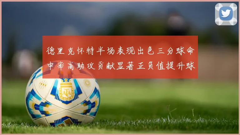 德里克怀特半场表现出色三分球命中率高助攻贡献显著正负值提升球队表现