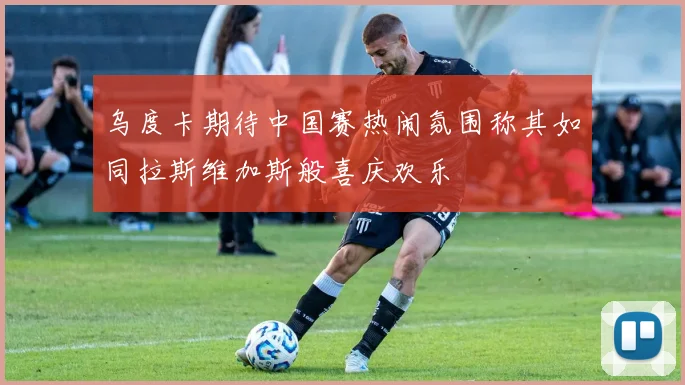 乌度卡期待中国赛热闹氛围称其如同拉斯维加斯般喜庆欢乐