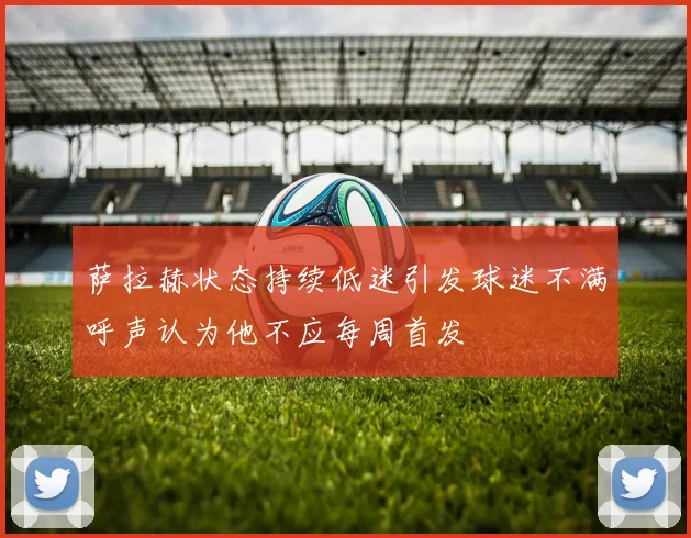 萨拉赫状态持续低迷引发球迷不满呼声认为他不应每周首发