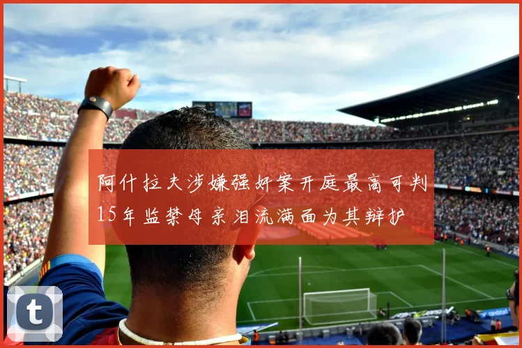 阿什拉夫涉嫌强奸案开庭最高可判15年监禁母亲泪流满面为其辩护