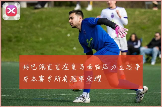 姆巴佩直言在皇马面临压力立志争夺本赛季所有冠军荣耀