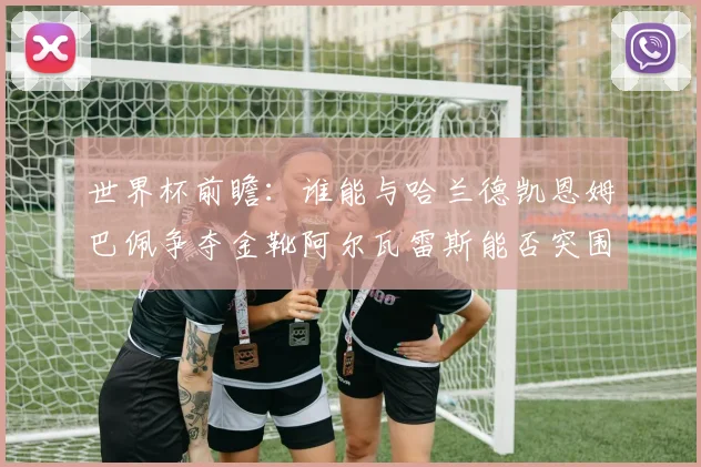 世界杯前瞻：谁能与哈兰德凯恩姆巴佩争夺金靴阿尔瓦雷斯能否突围