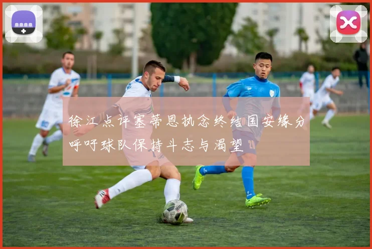 徐江点评塞蒂恩执念终结国安缘分呼吁球队保持斗志与渴望