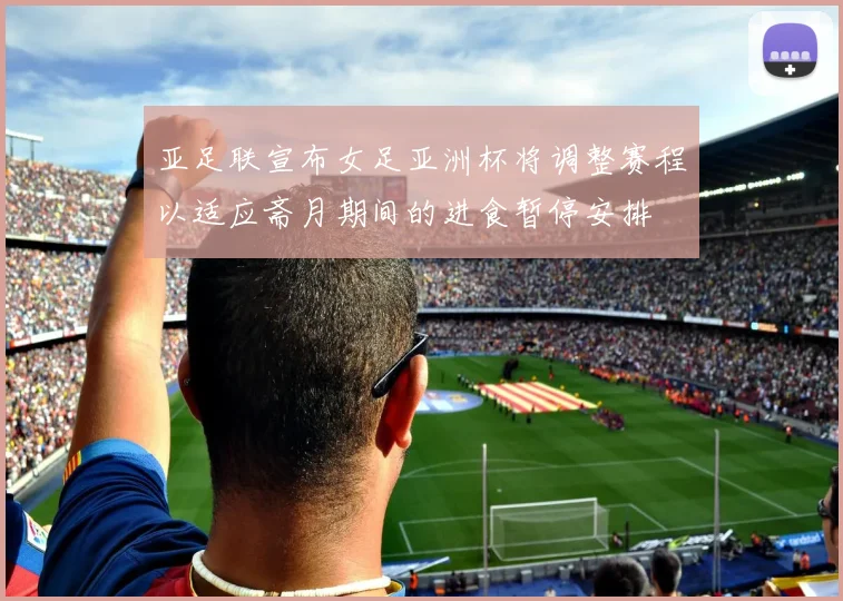 亚足联宣布女足亚洲杯将调整赛程以适应斋月期间的进食暂停安排