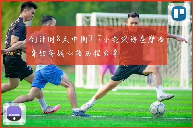 倒计时8天中国U17小花宋语在摩洛哥的备战心路历程分享
