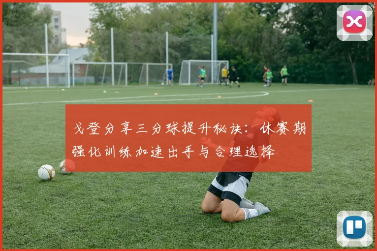 戈登分享三分球提升秘诀：休赛期强化训练加速出手与合理选择