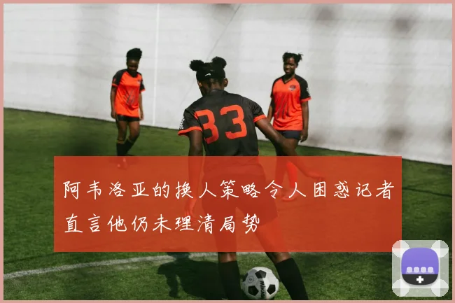 阿韦洛亚的换人策略令人困惑记者直言他仍未理清局势