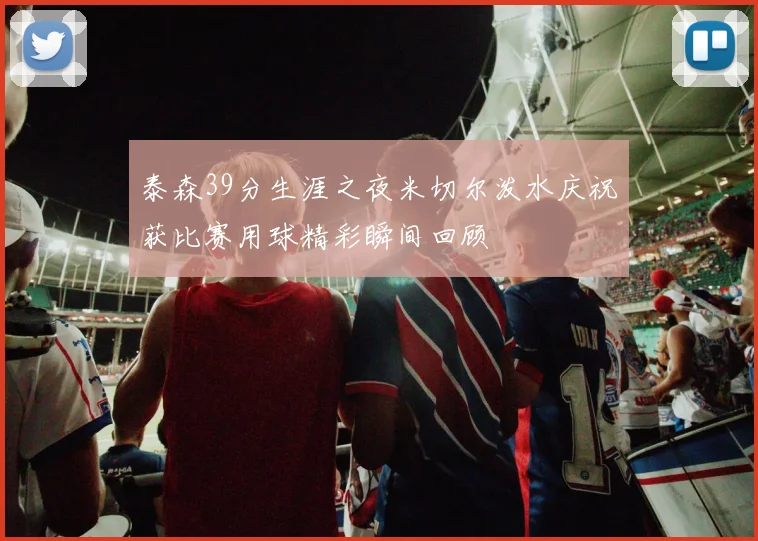 泰森39分生涯之夜米切尔泼水庆祝获比赛用球精彩瞬间回顾