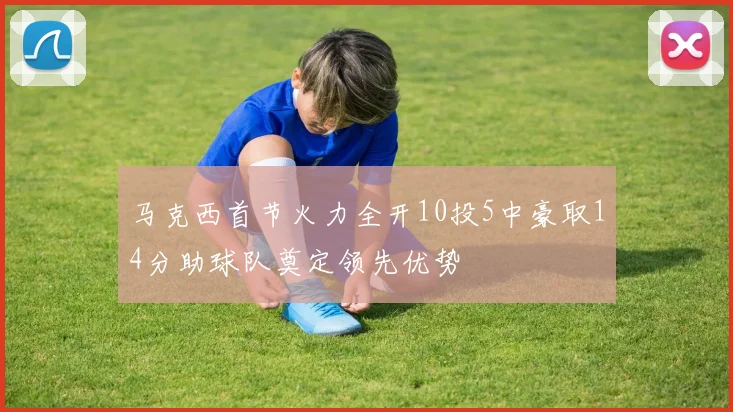 马克西首节火力全开10投5中豪取14分助球队奠定领先优势