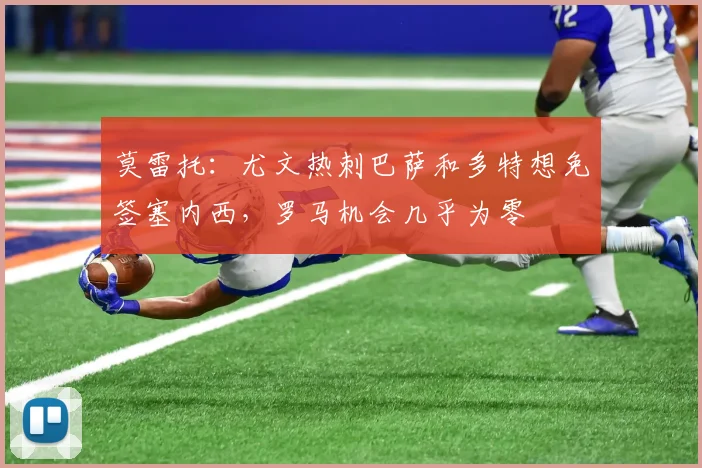 莫雷托：尤文热刺巴萨和多特想免签塞内西，罗马机会几乎为零