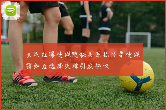 女网红曝德佩隐秘关系称怀孕德佩得知后选择失踪引发热议