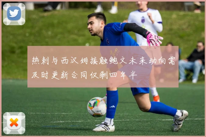 热刺与西汉姆接触鲍文未来动向需及时更新合同仅剩四年半
