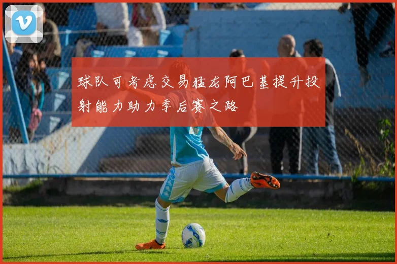 球队可考虑交易猛龙阿巴基提升投射能力助力季后赛之路